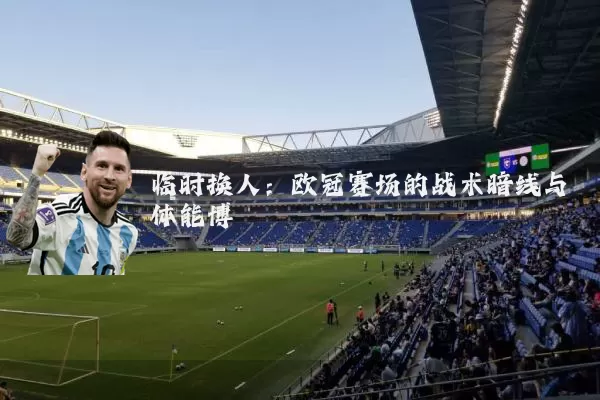 临时换人:欧冠赛场的战术暗线与体能博弈