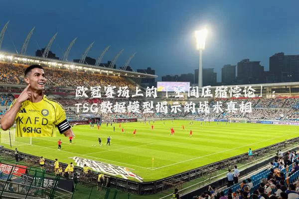 欧冠赛场上的「空间压缩悖论」：TSG数据模型揭示的战术真相