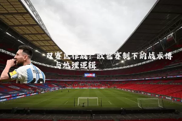 双赛区作战：欧冠赛制下的战术博弈与地理逻辑